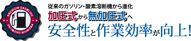 従来のガソリン・酸素溶断機から進化。加圧式から無加圧式へ安全性と作業効率が向上！