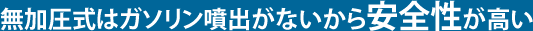 無加圧式はガソリン噴出がないから安全性が高い