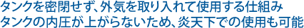 タンクを密閉せず、外気を取り入れて使用する仕組みタンクの内圧が上がらないため、炎天下での使用も可能