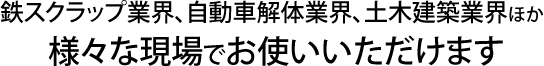 鉄スクラップ業界、自動車解体業界、土木建築業界ほか様々な現場でお使いいただけます