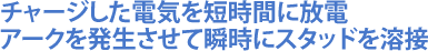 チャージした電気を短時間に放電アークを発生させて瞬時にスタッドを溶接