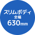 スリムボディ全幅630mm