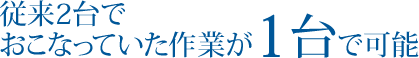 従来2台でおこなっていた作業が1台で可能