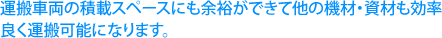 運搬車両の積載スペースにも余裕ができて他の機材・資材も効率良く運搬可能になります。