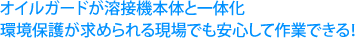 オイルガードが溶接機本体と一体化環境保護が求められる現場でも安心して作業できる！