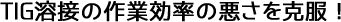 TIG溶接の作業効率の悪さを克服!