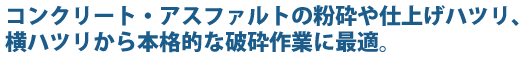 コンクリート・アスファルトの粉砕や仕上げハツリ、横ハツリから本格的な破砕作業に最適。