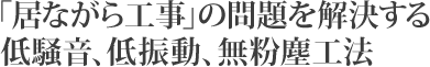 「居ながら工事」の問題を解決する低騒音、低振動、無粉塵工法