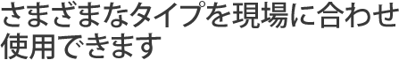 さまざまなタイプを現場に合わせ使用できます