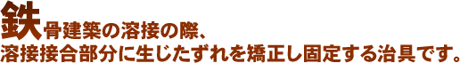 鉄骨建築の溶接の際、溶接接合部分に生じたずれを矯正し固定する治具です。