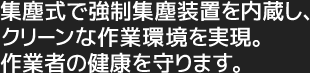 集塵式で強制集塵装置を内蔵し、クリーンな作業環境を実現。作業者の健康を守ります。