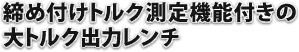 締め付けトルク測定機能付きの大トルク出力レンチ