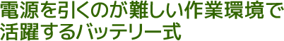 電源を引くのが難しい作業環境で活躍するバッテリー式