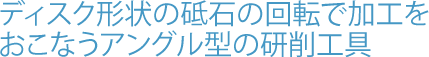 ディスク形状の砥石の回転で加工をおこなうアングル型の研削工具