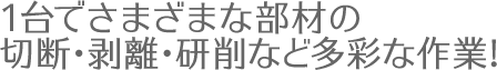 1台でさまざまな部材の切断・剥離・研削など多彩な作業!