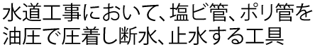 水道工事において、塩ビ管、ポリ管を油圧で圧着し断水、止水する工具