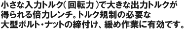 小さな入力トルク(回転力)で、大きな出力トルクが得られる倍力レンチ。トルク規制の必要な大型ボルト・ナットの締め付け、緩め作業に有効です。