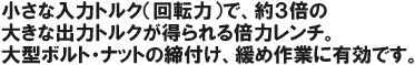 小さな入力トルク(回転力)で、約3倍の大きな出力トルクが得られる倍力レンチ。大型ボルト・ナットの締め付け、緩め作業に有効です。