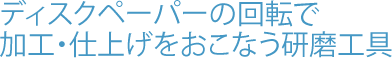 ディスクペーパーの回転で加工・仕上げをおこなう研磨工具