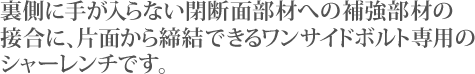 裏側に手が入らない閉断面部材への補強部材の接合に、片面から締結できるワンサイドボルト専用のシャーレンチです。