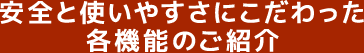 安全と使いやすさにこだわった各機能のご紹介