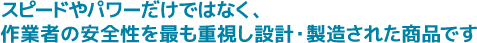 スピードやパワーだけではなく、作業者の安全性を最も重視し設計・製造された商品です