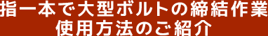 指一本で大型ボルトの締結作業 使用方法のご紹介