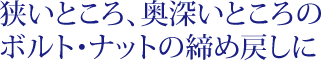 狭いところ、奥深いところのボルト・ナットの締め戻しに