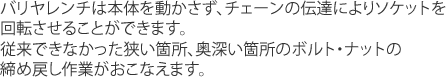 バリヤレンチは本体を動かさず、チェーンの伝達によりソケットを回転させることができます。従来できなかった狭い箇所、奥深い箇所のボルト・ナットの締め戻し作業がおこなえます。