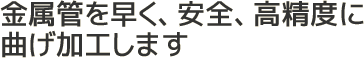 金属管を早く、安全、高精度に曲げ加工します