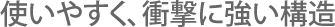 使いやすく、衝撃に強い構造