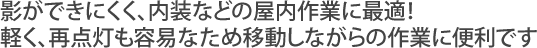 内装などの屋内作業に最適! 軽く、再点灯も容易なため移動しながらの作業に便利です