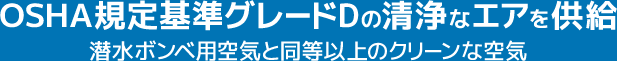 OSHA規定基準グレードDの清浄なエアを供給.
潜水ボンベ用空気と同等以上のクリーンな空気