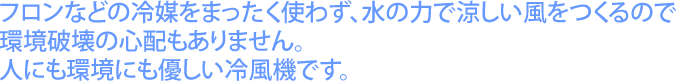 フロンなどの冷媒をまったく使わず、水の力で涼しい風をつくるので環境破壊の心配もありません。人にも環境にもやさしい冷風機です。