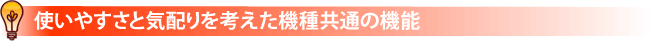 使いやすさと気配りを考えた機種共通の機能