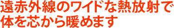 遠赤外線のワイドな熱放射で体を芯から暖めます