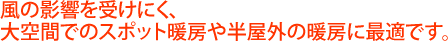 風の影響を受けにくく、大空間でのスポット暖房や半屋外の暖房に最適です。