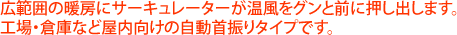 広範囲の暖房にサーキュレーターが温風をグンと前に押し出します。工場・倉庫など屋内向けの自動首振りタイプです。