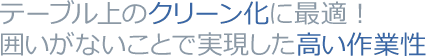 テーブル上のクリーン化に最適！囲いがないことで実現した高い作業性