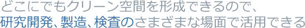 どこにでもクリーン空間を形成できるので、研究開発、製造、検査のさまざまな場面で活用できる