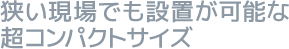 狭い現場でも設置が可能な超コンパクトサイズ