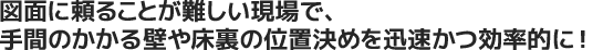 図面に頼ることが難しい現場で、手間のかかる壁や床裏の位置決めを迅速かつ効率的に！