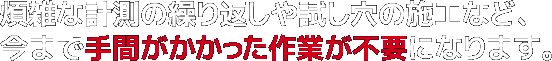 煩雑な計測の繰り返しや試し穴の施工など、今まで手間がかかった作業が不要になります。
