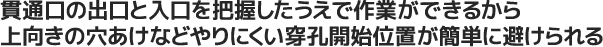 貫通口の出口と入口を把握したうえで作業ができるから上向きの穴あけなどやりにくい穿孔開始位置が簡単に避けられる