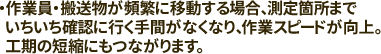 作業員・搬送物が頻繁に移動する場合、測定箇所までいちいち確認に行く手間がなくなり、作業スピードが向上。工期の短縮にもつながります。