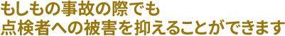 もしもの事故の際でも、点検者への被害を抑えることができます