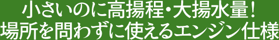 小さいのに高揚程・大揚水量！場所を問わずに使えるエンジン仕様