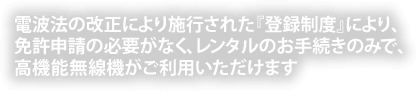 電波法の改正により施行された『登録制度』により、免許申請の必要がなく、レンタルのお手続きのみで、高機能無線機がご利用いただけます