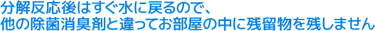 分解反応後はすぐ水に戻るので、他の除菌消臭剤と違ってお部屋の中に残留物を残しません。