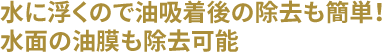 水に浮くので油吸着後の除去も簡単！水面の油膜も除去可能